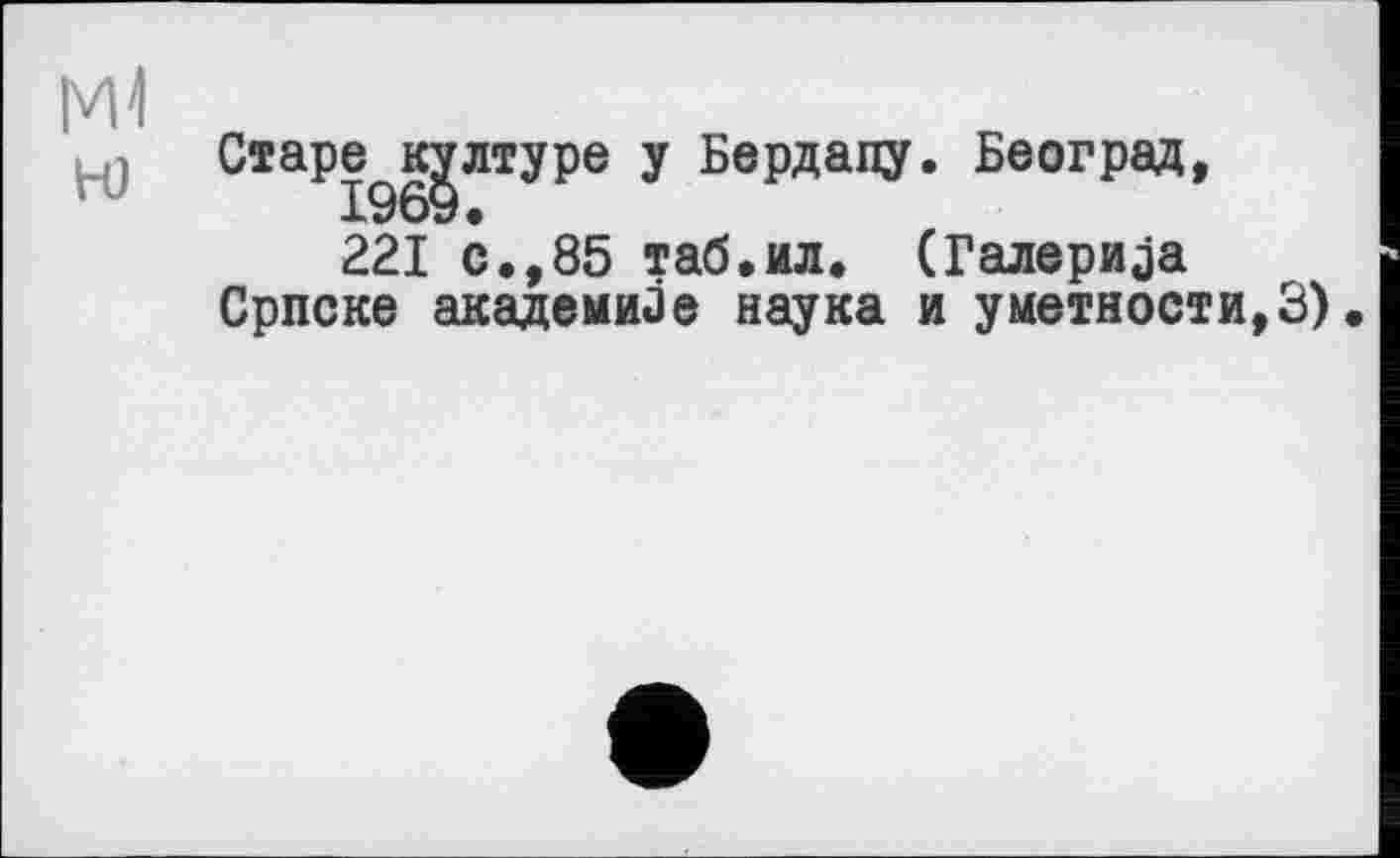 ﻿м1
H)
Старец лтуре y Бердапу. Београд,
221 с.,85 таб.ил. (Галерија Српске академике наука и уметкости,3)